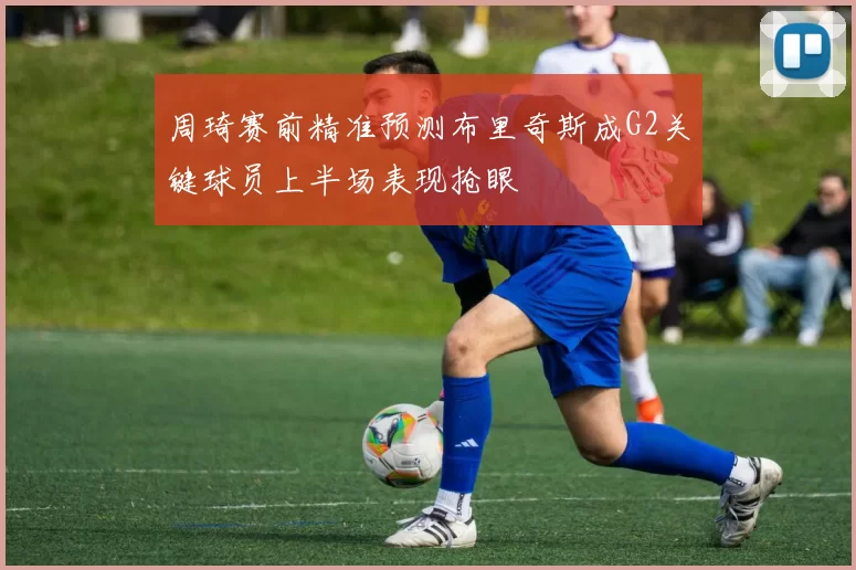周琦赛前精准预测布里奇斯成G2关键球员上半场表现抢眼