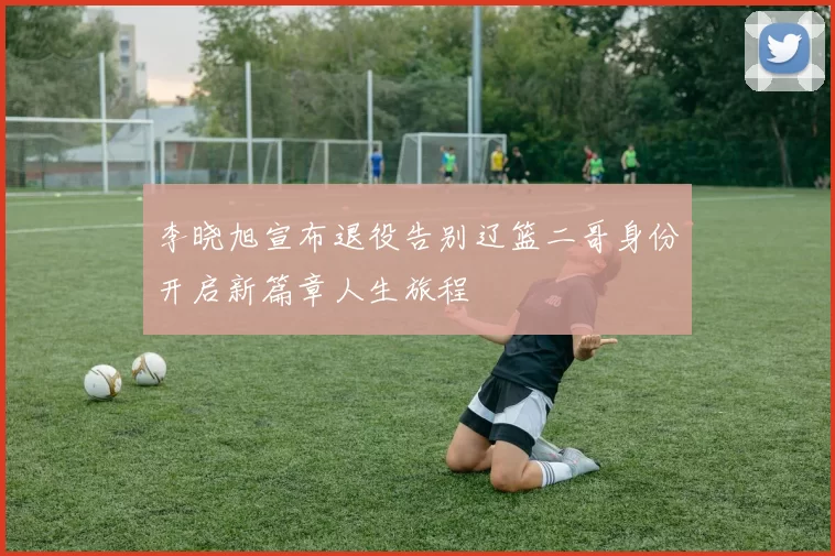 李晓旭宣布退役告别辽篮二哥身份开启新篇章人生旅程