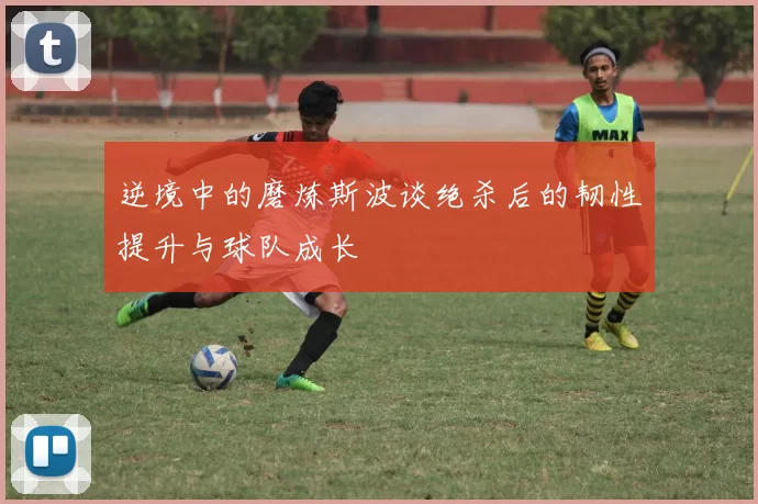 逆境中的磨炼斯波谈绝杀后的韧性提升与球队成长