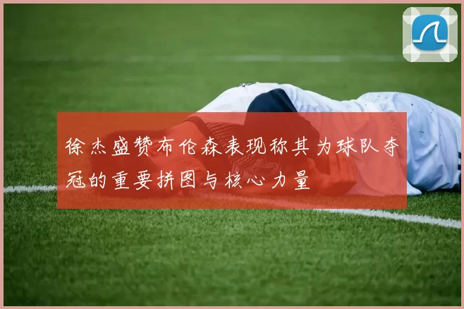徐杰盛赞布伦森表现称其为球队夺冠的重要拼图与核心力量