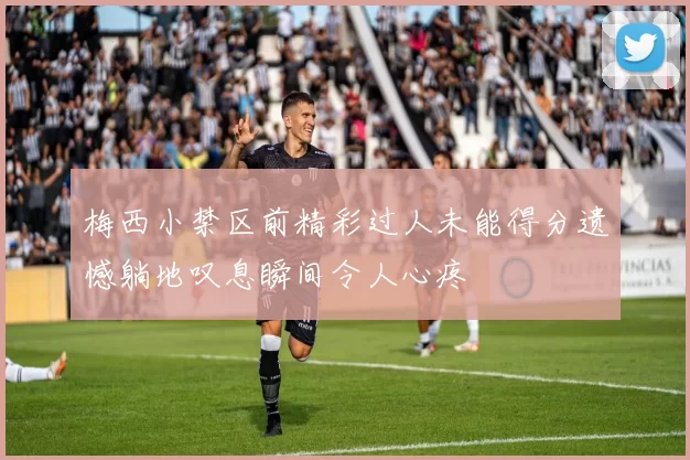 梅西小禁区前精彩过人未能得分遗憾躺地叹息瞬间令人心疼