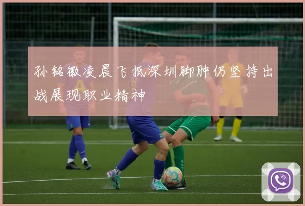 孙铭徽凌晨飞抵深圳脚肿仍坚持出战展现职业精神