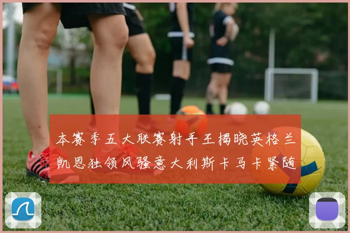 本赛季五大联赛射手王揭晓英格兰凯恩独领风骚意大利斯卡马卡紧随其后