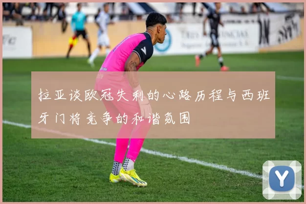 拉亚谈欧冠失利的心路历程与西班牙门将竞争的和谐氛围