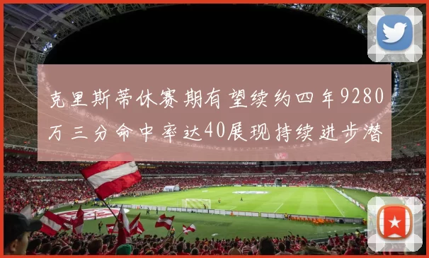 克里斯蒂休赛期有望续约四年9280万三分命中率达40展现持续进步潜力