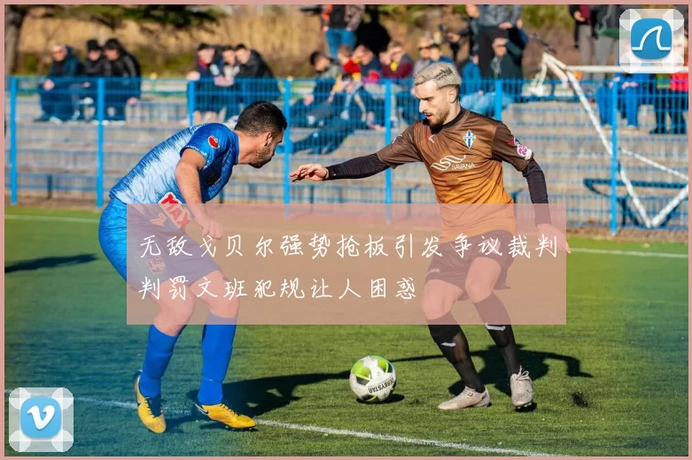 无敌戈贝尔强势抢板引发争议裁判判罚文班犯规让人困惑
