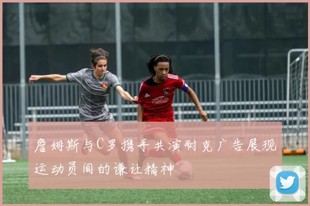 詹姆斯与C罗携手共演耐克广告展现运动员间的谦让精神