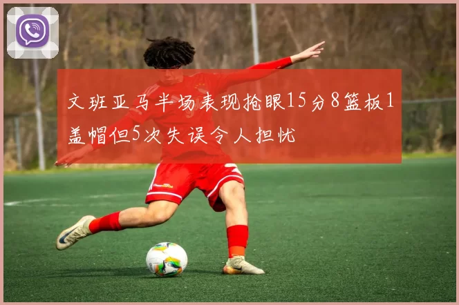文班亚马半场表现抢眼15分8篮板1盖帽但5次失误令人担忧