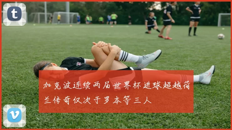 加克波连续两届世界杯进球超越荷兰传奇仅次于罗本等三人