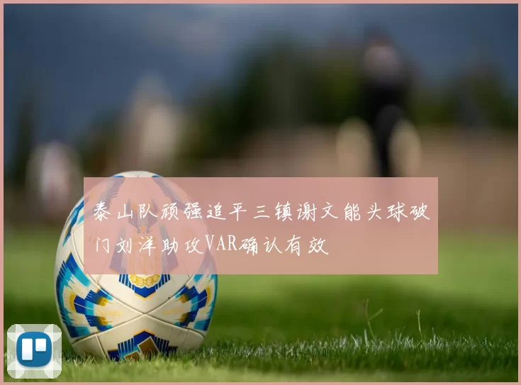 泰山队顽强追平三镇谢文能头球破门刘洋助攻VAR确认有效
