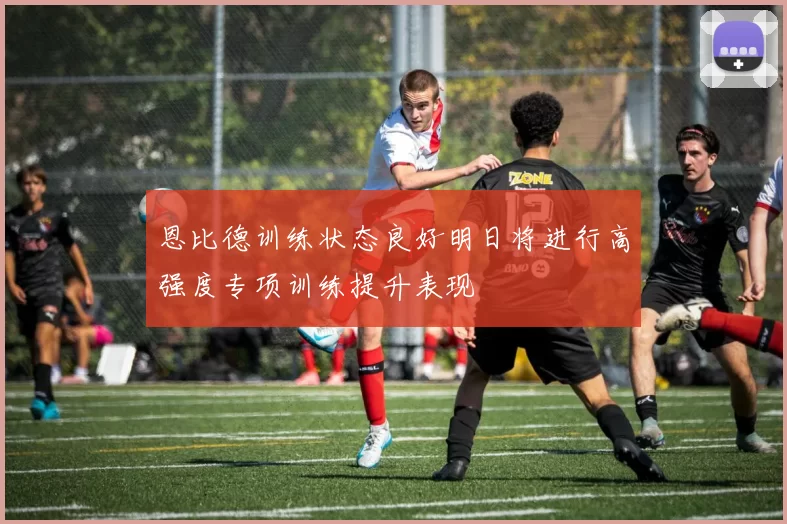 恩比德训练状态良好明日将进行高强度专项训练提升表现