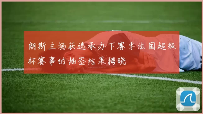 朗斯主场获选承办下赛季法国超级杯赛事的抽签结果揭晓
