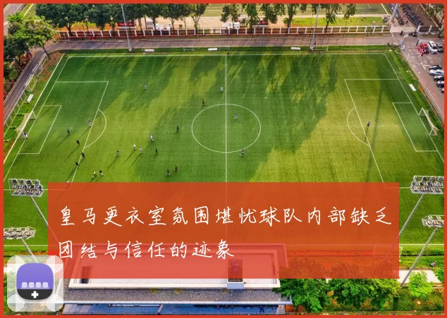 皇马更衣室氛围堪忧球队内部缺乏团结与信任的迹象