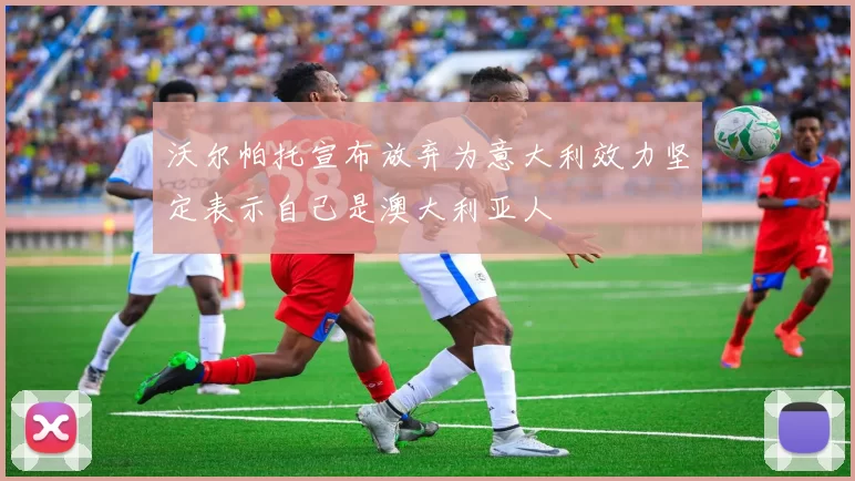 沃尔帕托宣布放弃为意大利效力坚定表示自己是澳大利亚人